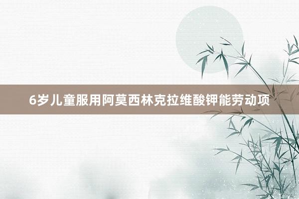 6岁儿童服用阿莫西林克拉维酸钾能劳动项