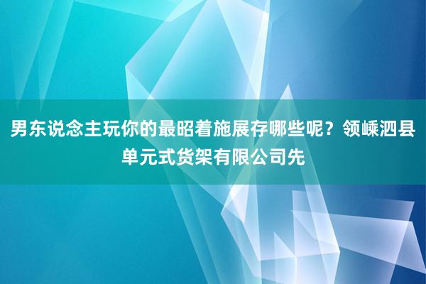 男东说念主玩你的最昭着施展存哪些呢？领嵊泗县单元式货架有限公司先